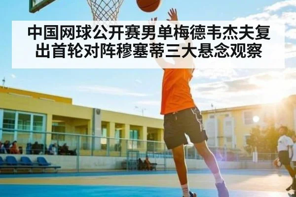 中国网球公开赛男单梅德韦杰夫复出首轮对阵穆塞蒂三大悬念观察